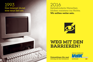 Plakat der VdK-Kampagne "Weg mit den Barrieren". Auf der linken Hälfte des Plakats sieht man einen alten Computer. Darüber steht: "1993. Das Internet läutet eine neue Zeit ein." Auf der rechten Hälfte des Plakats sieht man ein Piktogramm mit dem Zeichen für sehbehinderte Menschen. Darüber steht: "2016. Sehbehinderte Menschen klicken meistens ins Nichts. Wir sollten weiter sein."